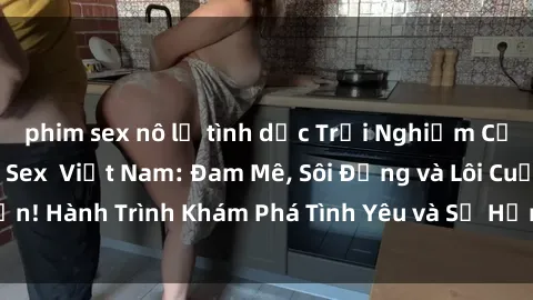 phim sex nô lệ tình dục Trải Nghiệm Cảm Xúc Mới Lạ với Sex  Việt Nam: Đam Mê, Sôi Động và Lôi Cuốn! Hành Trình Khám Phá Tình Yêu và Sự Hưng Phấn Tuyệt Vời!