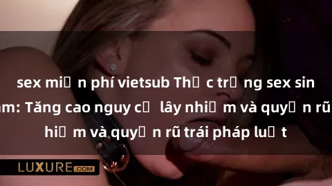 sex miễn phí vietsub Thực trạng sex sinh viên Việt Nam: Tăng cao nguy cơ lây nhiễm và quyến rũ trái pháp luật