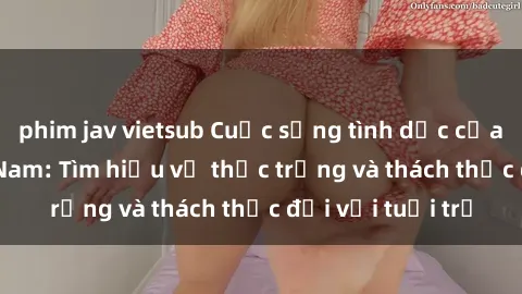 phim jav vietsub Cuộc sống tình dục của sinh viên Việt Nam: Tìm hiểu về thực trạng và thách thức đối với tuổi trẻ