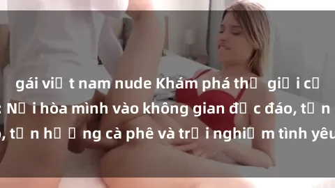gái việt nam nude Khám phá thế giới của sex quán cà phê: Nơi hòa mình vào không gian độc đáo, tận hưởng cà phê và trải nghiệm tình yêu không giới hạn.