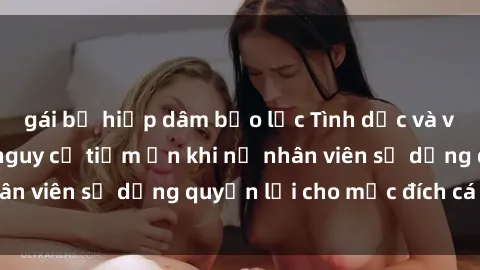gái bị hiếp dâm bạo lực Tình dục và văn phòng: Những nguy cơ tiềm ẩn khi nữ nhân viên sử dụng quyền lợi cho mục đích cá nhân