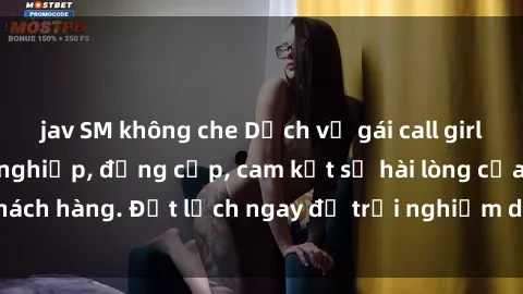 jav SM không che Dịch vụ gái call girl Việt Nam chuyên nghiệp, đẳng cấp, cam kết sự hài lòng của khách hàng. Đặt lịch ngay để trải nghiệm dịch vụ tuyệt vời này!