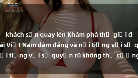 khách sạn quay lén Khám phá thế giới đầy lôi cuốn của gái Việt Nam dâm đãng và nổi tiếng với sự quyến rũ không thể cưỡng lại