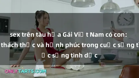 sex trên tàu hỏa Gái Việt Nam có con: Những thách thức và hạnh phúc trong cuộc sống tình dục