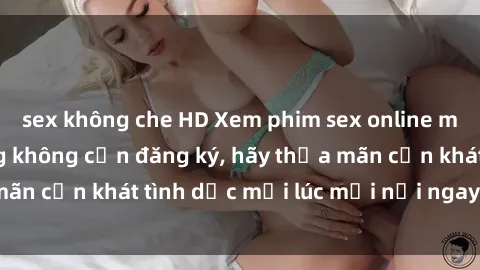 sex không che HD Xem phim sex online miễn phí trên mạng không cần đăng ký, hãy thỏa mãn cơn khát tình dục mọi lúc mọi nơi ngay hôm nay!