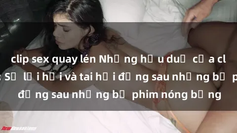 clip sex quay lén Những hậu duệ của clip sex đình đám: Sự lợi hại và tai hại đằng sau những bộ phim nóng bỏng