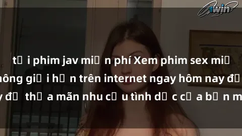 tải phim jav miễn phí Xem phim sex miễn phí hoàn toàn không giới hạn trên internet ngay hôm nay để thỏa mãn nhu cầu tình dục của bạn mà không tốn chi phí.