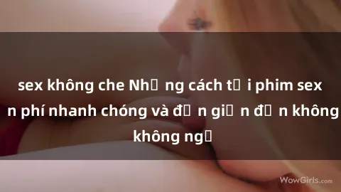 sex không che Những cách tải phim sex miễn phí nhanh chóng và đơn giản đến không ngờ