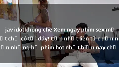 jav idol không che Xem ngay phim sex mới nhất, hấp dẫn nhất chỉ có tại đây! Cập nhật liên tục đến những bộ phim hot nhất hiện nay chỉ trong vài cú click!