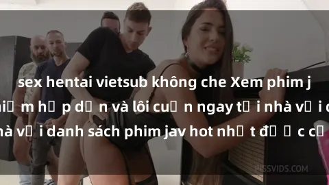 sex hentai vietsub không che Xem phim jav online: trải nghiệm hấp dẫn và lôi cuốn ngay tại nhà với danh sách phim jav hot nhất được cập nhật liên tục.