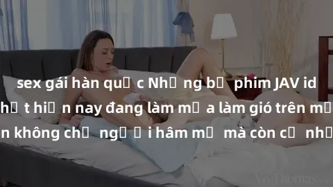 sex gái hàn quốc Những bộ phim JAV idol không che hot nhất hiện nay đang làm mưa làm gió trên mạng, hấp dẫn không chỉ người hâm mộ mà còn cả những ai mới tìm hiểu về thể loại này!