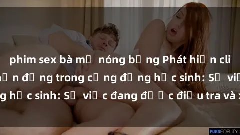 phim sex bà mẹ nóng bỏng Phát hiện clip sex nữ sinh gây chấn động trong cộng đồng học sinh: Sự việc đang được điều tra và xử lý