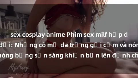 sex cosplay anime Phim sex milf hấp dẫn nhất mọi thời đại: Những cô mẹ da trắng gợi cảm và nóng bỏng sẵn sàng khiến bạn lên đỉnh chỉ trong chớp mắt!