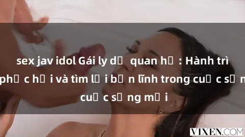 sex jav idol Gái ly dị quan hệ: Hành trình tự phục hồi và tìm lại bản lĩnh trong cuộc sống mới