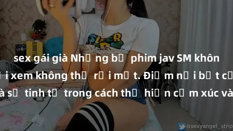 sex gái già Những bộ phim jav SM không che khiến người xem không thể rời mắt. Điểm nổi bật của thể loại này là sự tinh tế trong cách thể hiện cảm xúc và sự hấp dẫn của những cảnh quay.