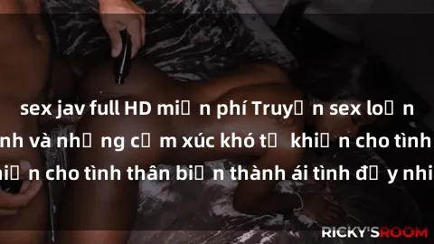 sex jav full HD miễn phí Truyện sex loạn luân: Bí mật gia đình và những cảm xúc khó tả khiến cho tình thân biến thành ái tình đầy nhiệt huyết