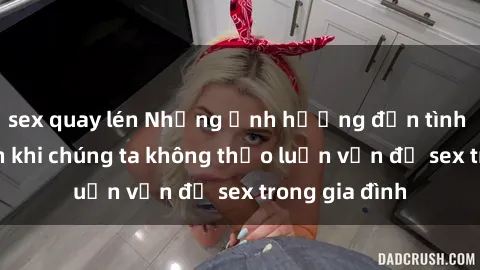 sex quay lén Những ảnh hưởng đến tình cảm gia đình khi chúng ta không thảo luận vấn đề sex trong gia đình