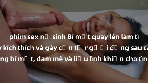 phim sex nữ sinh Bí mật quay lén làm tình: Câu chuyện đầy kích thích và gây cấn từ người đứng sau camera. Hành động bí mật, đam mê và liều lĩnh khiến cho tình yêu trở nên mãnh liệt hơn bao giờ hết.
