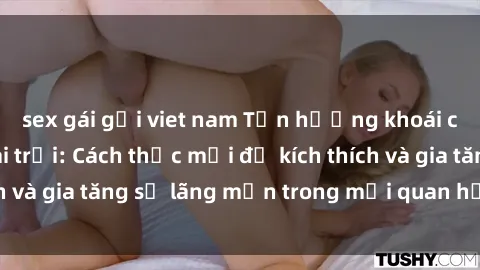 sex gái gọi viet nam Tận hưởng khoái cảm với sex ngoài trời: Cách thức mới để kích thích và gia tăng sự lãng mạn trong mối quan hệ của bạn!