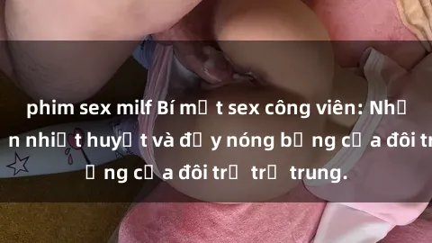 phim sex milf Bí mật sex công viên: Những câu chuyện nhiệt huyết và đầy nóng bỏng của đôi trẻ trẻ trung.
