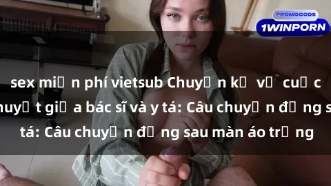 sex miễn phí vietsub Chuyện kể về cuộc tình đầy nhiệt huyết giữa bác sĩ và y tá: Câu chuyện đằng sau màn áo trắng