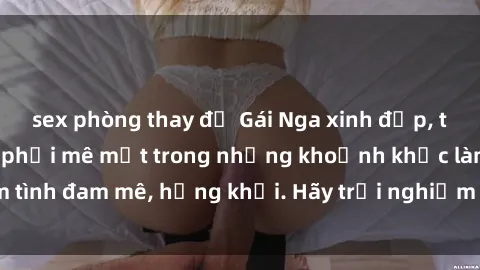sex phòng thay đồ Gái Nga xinh đẹp, tài năng khiến bạn phải mê mệt trong những khoảnh khắc làm tình đam mê, hứng khởi. Hãy trải nghiệm cùng họ ngay hôm nay!