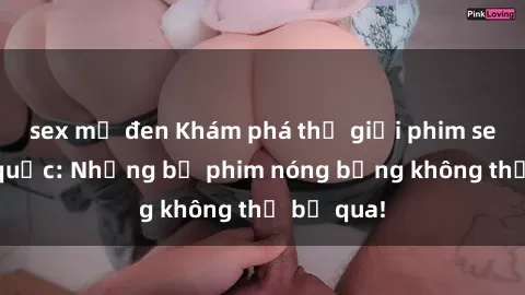 sex mỹ đen Khám phá thế giới phim sex ngoại quốc: Những bộ phim nóng bỏng không thể bỏ qua!