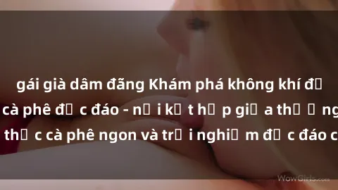 gái già dâm đãng Khám phá không khí độc đáo tại sex quán cà phê độc đáo - nơi kết hợp giữa thưởng thức cà phê ngon và trải nghiệm độc đáo của không gian sex shop.