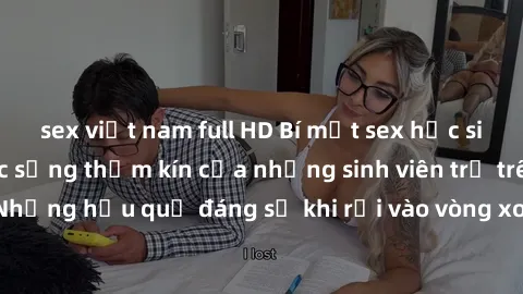 sex việt nam full HD Bí mật sex học sinh không che: Cuộc sống thầm kín của những sinh viên trẻ trên trường. Những hậu quả đáng sợ khi rơi vào vòng xoáy của tình dục từ tuổi mới lớn.