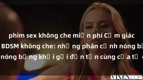 phim sex không che miễn phí Cảm giác mạnh mẽ với sex BDSM không che: những phân cảnh nóng bỏng khơi gợi đến tận cùng của tư duy và cơ thể.