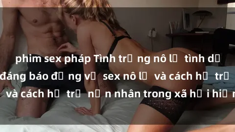 phim sex pháp Tình trạng nô lệ tình dục: Những thực tế đáng báo động về sex nô lệ và cách hỗ trợ nạn nhân trong xã hội hiện nay