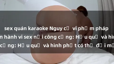 sex quán karaoke Nguy cơ vi phạm pháp luật khi thực hiện hành vi sex nơi công cộng: Hậu quả và hình phạt có thể đối mặt