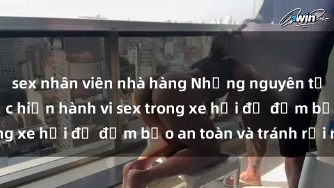 sex nhân viên nhà hàng Những nguyên tắc cần nhớ khi thực hiện hành vi sex trong xe hơi để đảm bảo an toàn và tránh rủi ro.