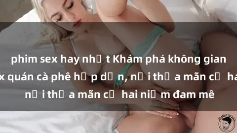phim sex hay nhất Khám phá không gian độc đáo tại sex quán cà phê hấp dẫn, nơi thỏa mãn cả hai niềm đam mê