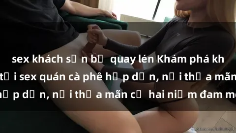 sex khách sạn bị quay lén Khám phá không gian độc đáo tại sex quán cà phê hấp dẫn, nơi thỏa mãn cả hai niềm đam mê