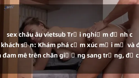 sex châu âu vietsub Trải nghiệm đỉnh cao tình yêu tại sex khách sạn: Khám phá cảm xúc mới mẻ và đam mê trên chăn giường sang trọng, độc đáo, không giới hạn.