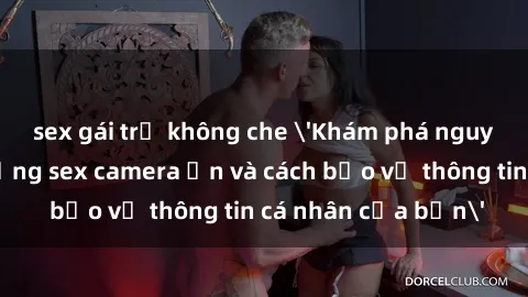 sex gái trẻ không che 'Khám phá nguy cơ của việc sử dụng sex camera ẩn và cách bảo vệ thông tin cá nhân của bạn'