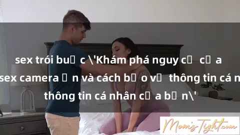 sex trói buộc 'Khám phá nguy cơ của việc sử dụng sex camera ẩn và cách bảo vệ thông tin cá nhân của bạn'
