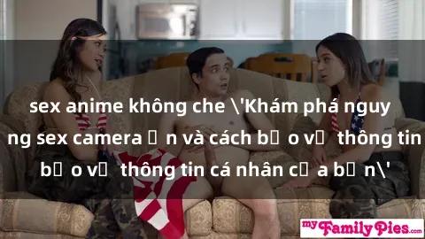 sex anime không che 'Khám phá nguy cơ của việc sử dụng sex camera ẩn và cách bảo vệ thông tin cá nhân của bạn'