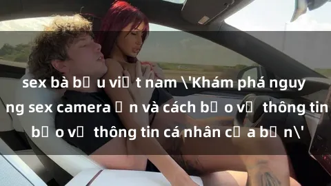 sex bà bầu việt nam 'Khám phá nguy cơ của việc sử dụng sex camera ẩn và cách bảo vệ thông tin cá nhân của bạn'