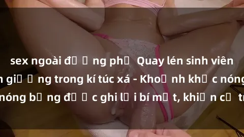 sex ngoài đường phố Quay lén sinh viên làm tình ngay trên giường trong kí túc xá - Khoảnh khắc nóng bỏng được ghi lại bí mật, khiến cả trường học xôn xao.