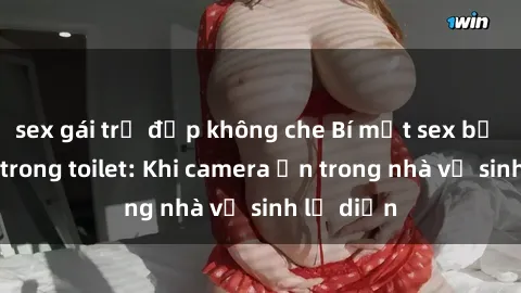 sex gái trẻ đẹp không che Bí mật sex bị quay lén trong toilet: Khi camera ẩn trong nhà vệ sinh lộ diện
