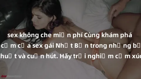 sex không che miễn phí Cùng khám phá vẻ đẹp và sức gợi cảm của sex gái Nhật Bản trong những bộ phim đầy nghệ thuật và cuốn hút. Hãy trải nghiệm cảm xúc đầy mới mẻ và sống động từ những cảnh quay tinh 