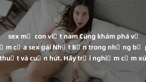sex mẹ con việt nam Cùng khám phá vẻ đẹp và sức gợi cảm của sex gái Nhật Bản trong những bộ phim đầy nghệ thuật và cuốn hút. Hãy trải nghiệm cảm xúc đầy mới mẻ và sống động từ những cảnh quay tinh tế 