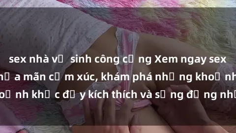 sex nhà vệ sinh công cộng Xem ngay sex jav không che để thỏa mãn cảm xúc, khám phá những khoảnh khắc đầy kích thích và sống động nhất chỉ trong click!