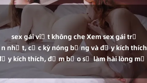 sex gái việt không che Xem sex gái trẻ không che hấp dẫn nhất, cực kỳ nóng bỏng và đầy kích thích, đảm bảo sẽ làm hài lòng mọi người!
