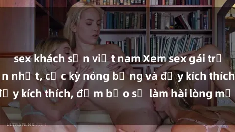 sex khách sạn việt nam Xem sex gái trẻ không che hấp dẫn nhất, cực kỳ nóng bỏng và đầy kích thích, đảm bảo sẽ làm hài lòng mọi người!