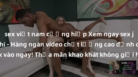 sex việt nam cưỡng hiếp Xem ngay sex jav full HD miễn phí - Hàng ngàn video chất lượng cao đỉnh cao chỉ cần click vào ngay! Thỏa mãn khao khát không giới hạn, đón chờ những trải nghiệm mới lạ!