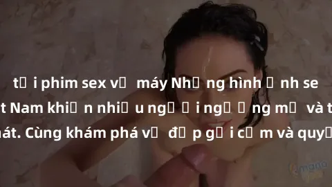 tải phim sex về máy Những hình ảnh sex gái sinh viên Việt Nam khiến nhiều người ngưỡng mộ và thèm khát. Cùng khám phá vẻ đẹp gợi cảm và quyến rũ của những cô gái trẻ này.