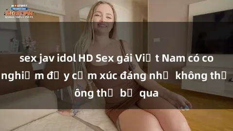 sex jav idol HD Sex gái Việt Nam có con: Trải nghiệm đầy cảm xúc đáng nhớ không thể bỏ qua